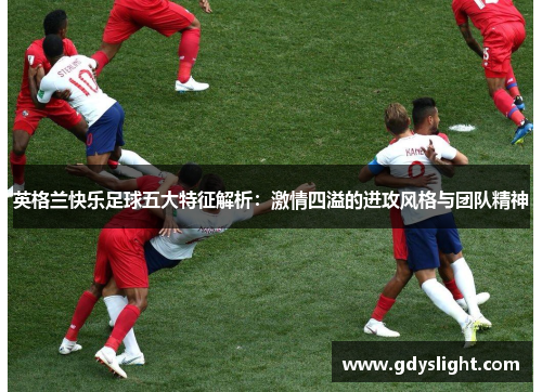 英格兰快乐足球五大特征解析：激情四溢的进攻风格与团队精神