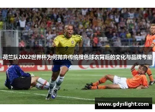 荷兰队2022世界杯为何抛弃传统橙色球衣背后的文化与品牌考量 荷兰队2022世界杯为何抛弃传统橙色球衣背后的文化与品牌考量