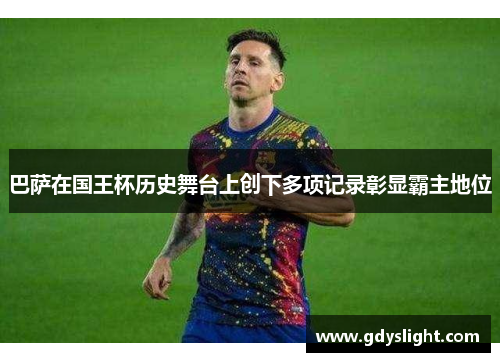 巴萨在国王杯历史舞台上创下多项记录彰显霸主地位 巴萨在国王杯历史舞台上创下多项记录彰显霸主地位